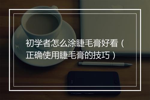 初学者怎么涂睫毛膏好看（正确使用睫毛膏的技巧）