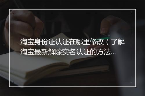 淘宝身份证认证在哪里修改（了解淘宝最新解除实名认证的方法）