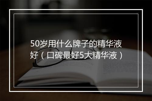 50岁用什么牌子的精华液好（口碑最好5大精华液）