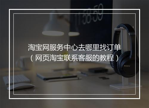 淘宝网服务中心去哪里找订单（网页淘宝联系客服的教程）