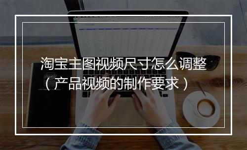 淘宝主图视频尺寸怎么调整（产品视频的制作要求）