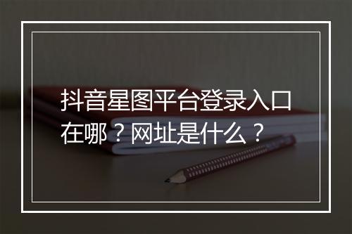 抖音星图平台登录入口在哪？网址是什么？
