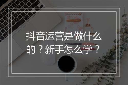 抖音运营是做什么的？新手怎么学？