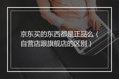 京东买的东西都是正品么（自营店跟旗舰店的区别）