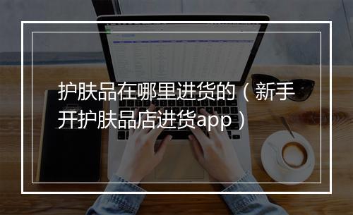 护肤品在哪里进货的（新手开护肤品店进货app）