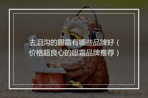 去泪沟的眼霜有哪些品牌好（价格超良心的眼霜品牌推荐）