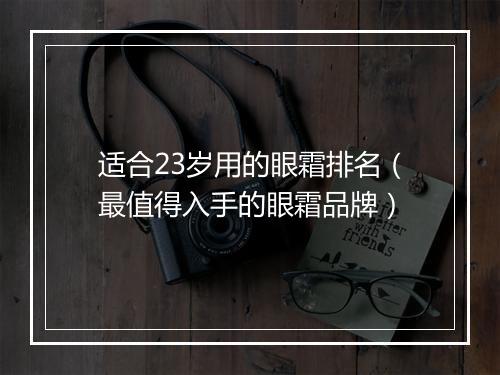 适合23岁用的眼霜排名（最值得入手的眼霜品牌）