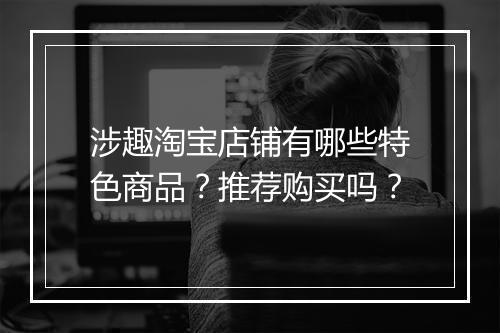 涉趣淘宝店铺有哪些特色商品？推荐购买吗？