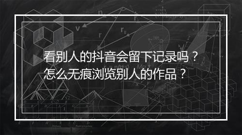 看别人的抖音会留下记录吗？怎么无痕浏览别人的作品？