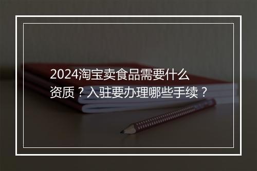 2024淘宝卖食品需要什么资质？入驻要办理哪些手续？