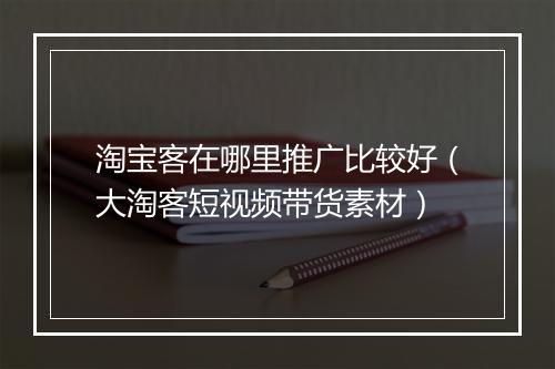 淘宝客在哪里推广比较好（大淘客短视频带货素材）