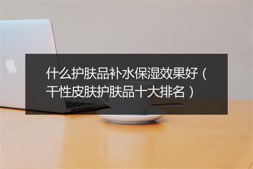 什么护肤品补水保湿效果好（干性皮肤护肤品十大排名）