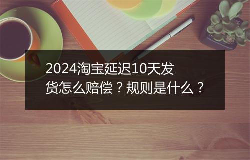 2024淘宝延迟10天发货怎么赔偿？规则是什么？