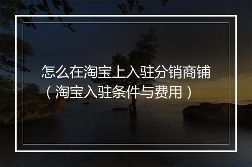 怎么在淘宝上入驻分销商铺（淘宝入驻条件与费用）