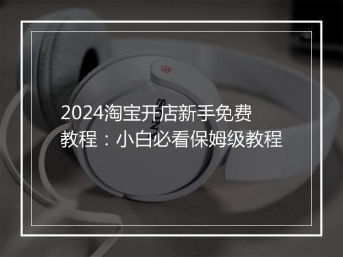 2024淘宝开店新手免费教程：小白必看保姆级教程