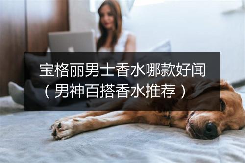 宝格丽男士香水哪款好闻（男神百搭香水推荐）