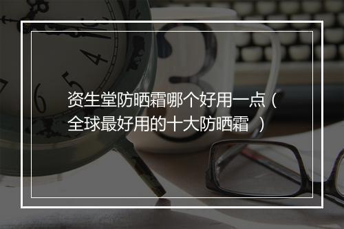 资生堂防晒霜哪个好用一点（全球最好用的十大防晒霜 ）