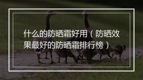 什么的防晒霜好用（防晒效果最好的防晒霜排行榜）