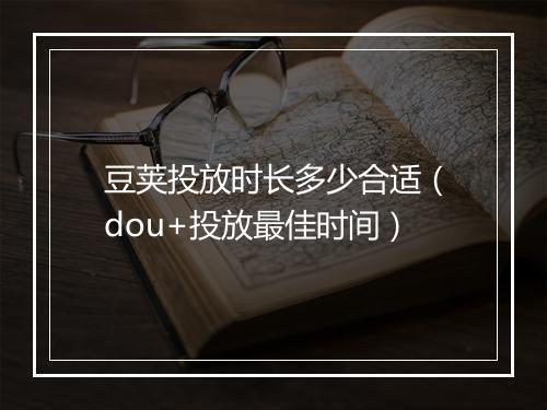 豆荚投放时长多少合适（dou+投放最佳时间）