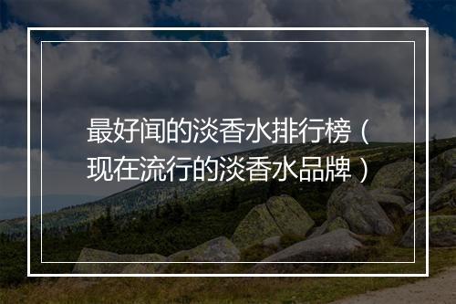 最好闻的淡香水排行榜（现在流行的淡香水品牌）