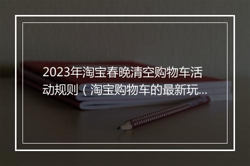 2023年淘宝春晚清空购物车活动规则（淘宝购物车的最新玩法）