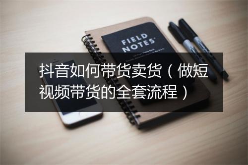 抖音如何带货卖货（做短视频带货的全套流程）
