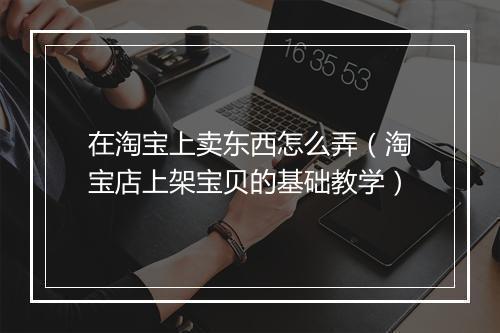 在淘宝上卖东西怎么弄（淘宝店上架宝贝的基础教学）