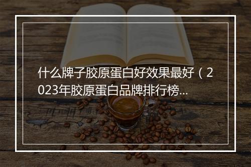 什么牌子胶原蛋白好效果最好（2023年胶原蛋白品牌排行榜）