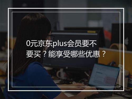 0元京东plus会员要不要买？能享受哪些优惠？