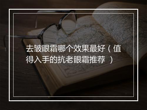 去皱眼霜哪个效果最好（值得入手的抗老眼霜推荐 ）