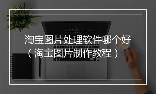 淘宝图片处理软件哪个好（淘宝图片制作教程）