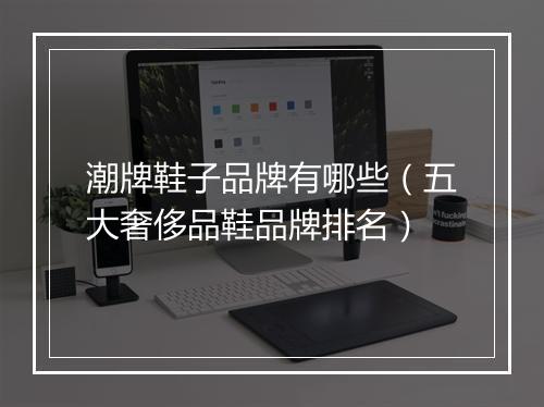 潮牌鞋子品牌有哪些（五大奢侈品鞋品牌排名）
