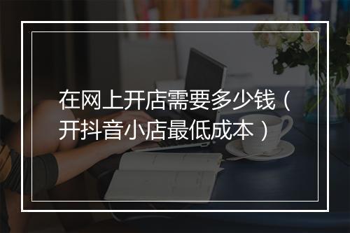 在网上开店需要多少钱（开抖音小店最低成本）