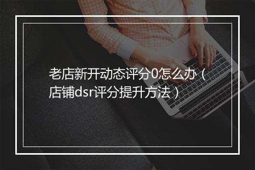 老店新开动态评分0怎么办（店铺dsr评分提升方法）