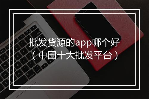 批发货源的app哪个好（中国十大批发平台）