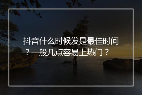 抖音什么时候发是最佳时间？一般几点容易上热门？