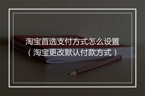 淘宝首选支付方式怎么设置（淘宝更改默认付款方式）