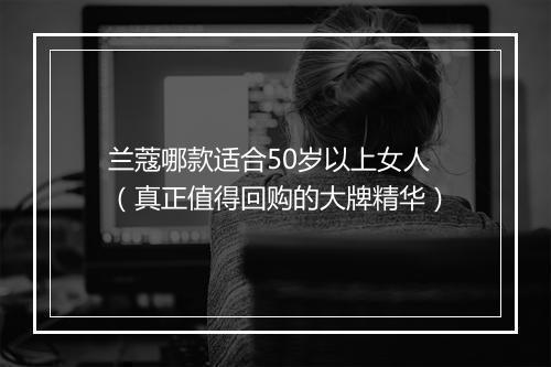 兰蔻哪款适合50岁以上女人（真正值得回购的大牌精华）