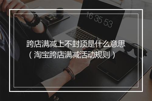 跨店满减上不封顶是什么意思（淘宝跨店满减活动规则）