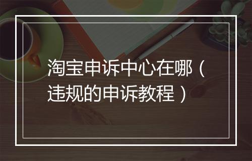 淘宝申诉中心在哪（违规的申诉教程）