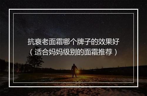 抗衰老面霜哪个牌子的效果好（适合妈妈级别的面霜推荐）