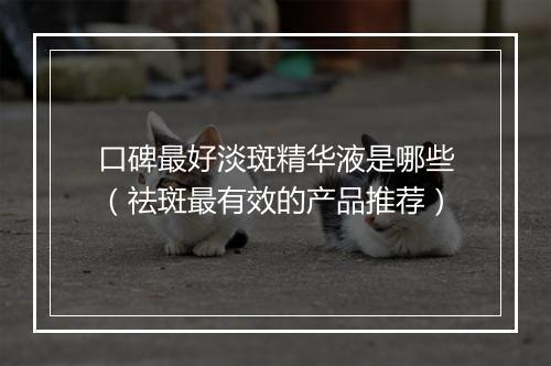 口碑最好淡斑精华液是哪些（祛斑最有效的产品推荐）