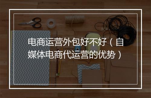 电商运营外包好不好（自媒体电商代运营的优势）