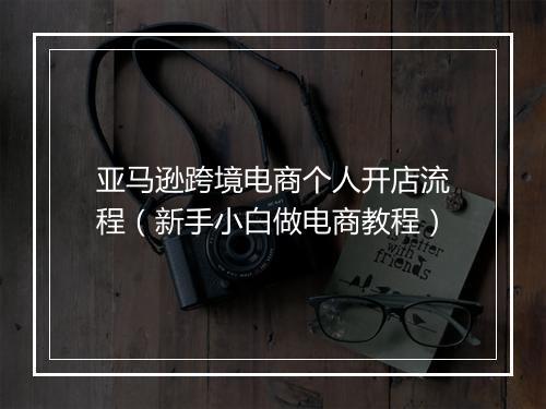 亚马逊跨境电商个人开店流程（新手小白做电商教程）