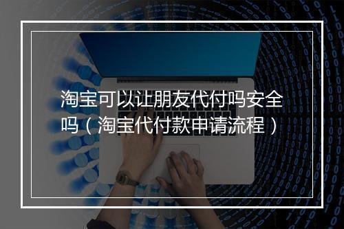 淘宝可以让朋友代付吗安全吗（淘宝代付款申请流程）