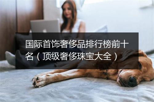 国际首饰奢侈品排行榜前十名（顶级奢侈珠宝大全）