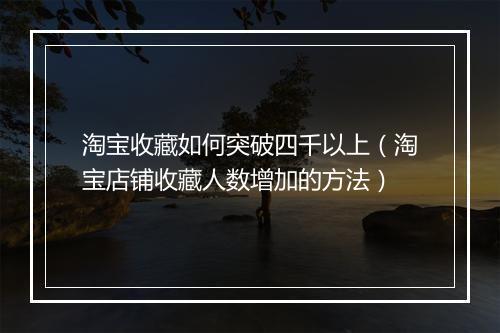 淘宝收藏如何突破四千以上（淘宝店铺收藏人数增加的方法）