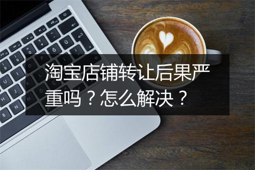 淘宝店铺转让后果严重吗？怎么解决？