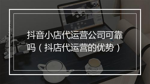 抖音小店代运营公司可靠吗（抖店代运营的优势）