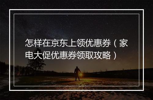 怎样在京东上领优惠券（家电大促优惠券领取攻略）